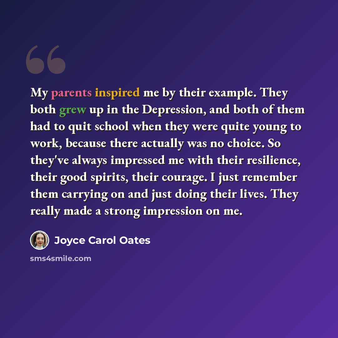 “My parents inspired me by their example. They both grew up in the Depression, and both of them had to quit school when they were quite young to work, because there actually was no choice. So they've always impressed me with their resilience, their good spirits, their courage. I just remember them…” quote by Joyce Carol Oates