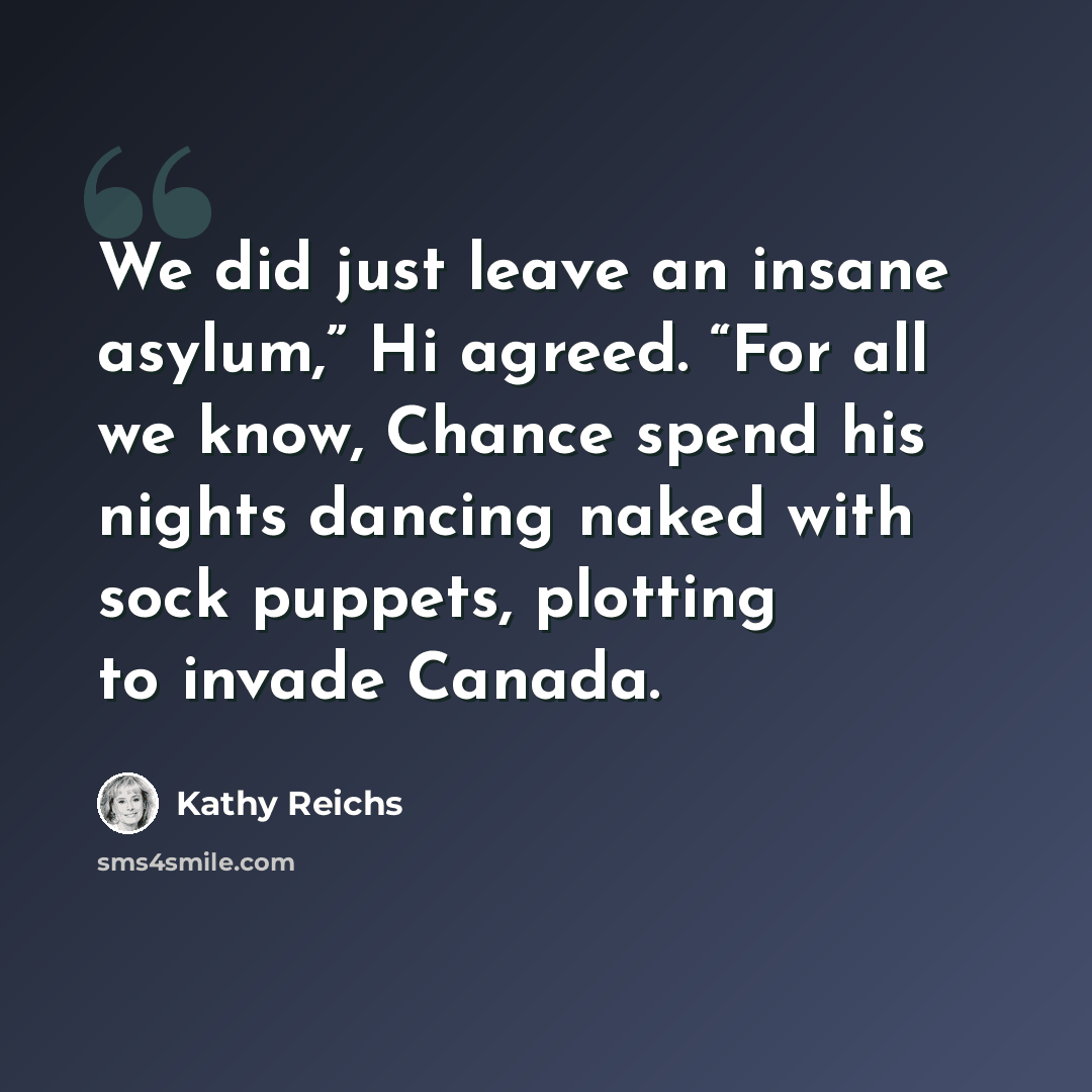 “We did just leave an insane asylum,” Hi agreed. “For all we know, Chance spend his nights dancing naked with sock puppets, plotting to invade Canada.” quote by Kathy Reichs