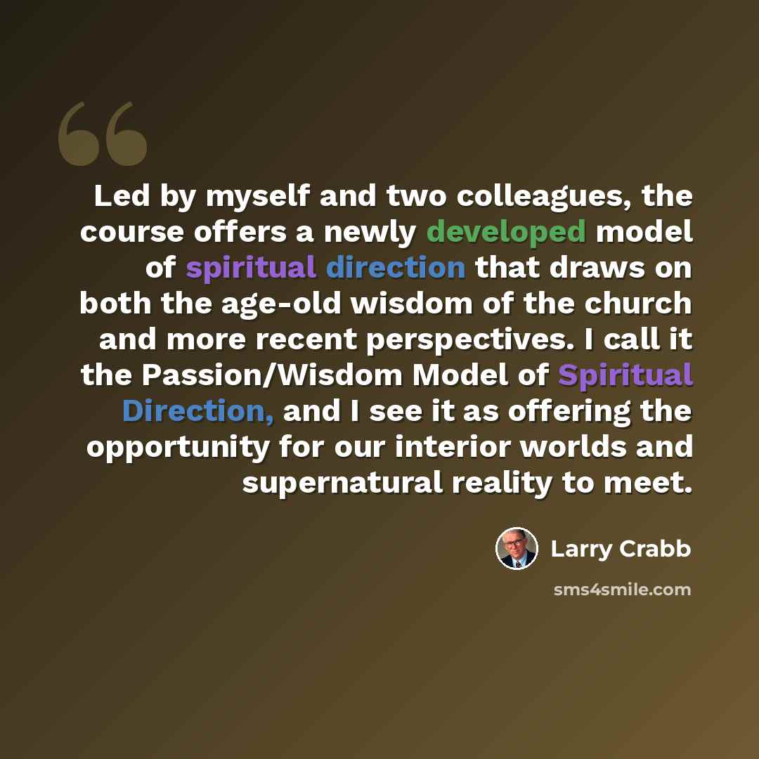 “Led by myself and two colleagues, the course offers a newly developed model of spiritual direction that draws on both the age-old wisdom of the church and more recent perspectives. I call it the Passion/Wisdom Model of Spiritual Direction, and I see it as offering the opportunity for our interior…” quote by Larry Crabb