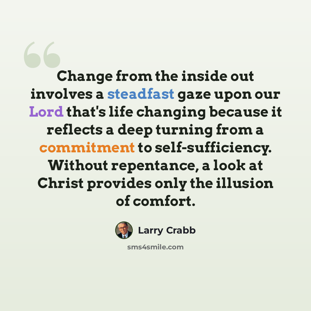 “Change from the inside out involves a steadfast gaze upon our Lord that's life changing because it reflects a deep turning from a commitment to self-sufficiency. Without repentance, a look at Christ provides only the illusion of comfort.” quote by Larry Crabb