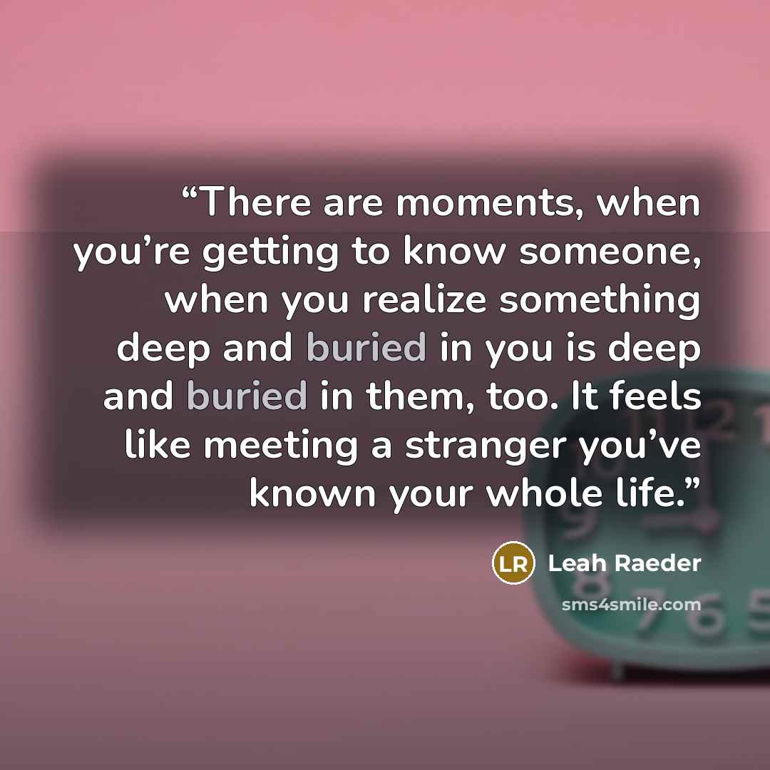 “There are moments, when you’re getting to know someone, when you realize something deep and buried in you is deep and buried in them, too. It feels like meeting a stranger you’ve known your whole life.” quote by Leah Raeder