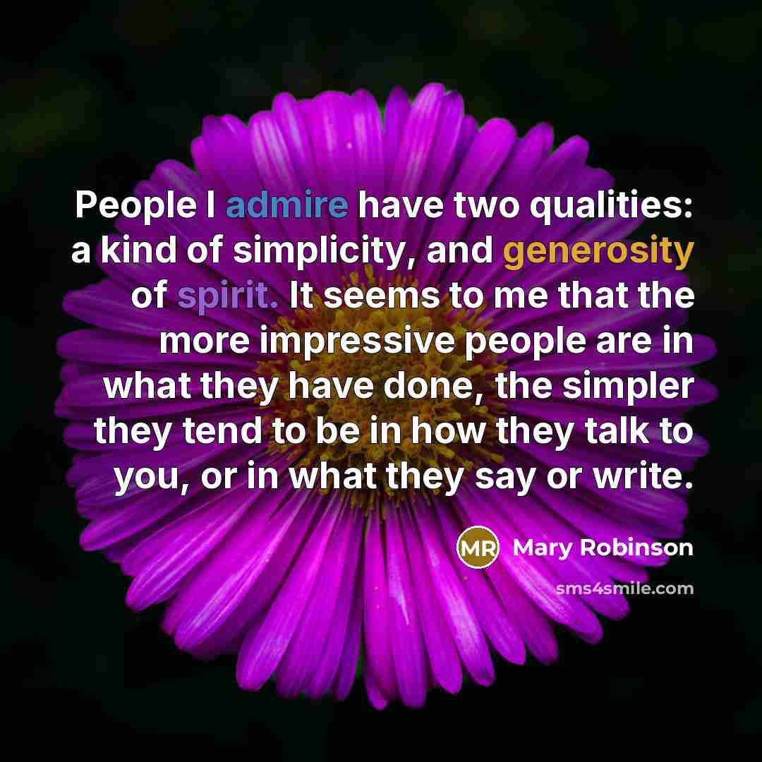 “People I admire have two qualities: a kind of simplicity, and generosity of spirit. It seems to me that the more impressive people are in what they have done, the simpler they tend to be in how they talk to you, or in what they say or write.” quote by Mary Robinson