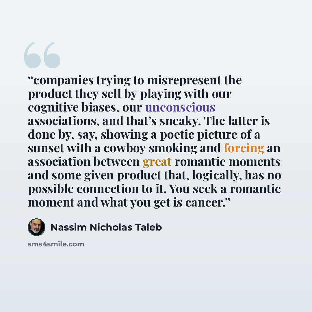 “companies trying to misrepresent the product they sell by playing with our cognitive biases, our unconscious associations, and that’s sneaky. The latter is done by, say, showing a poetic picture of a sunset with a cowboy smoking and forcing an association between great romantic moments and some…” quote by Nassim Nicholas Taleb