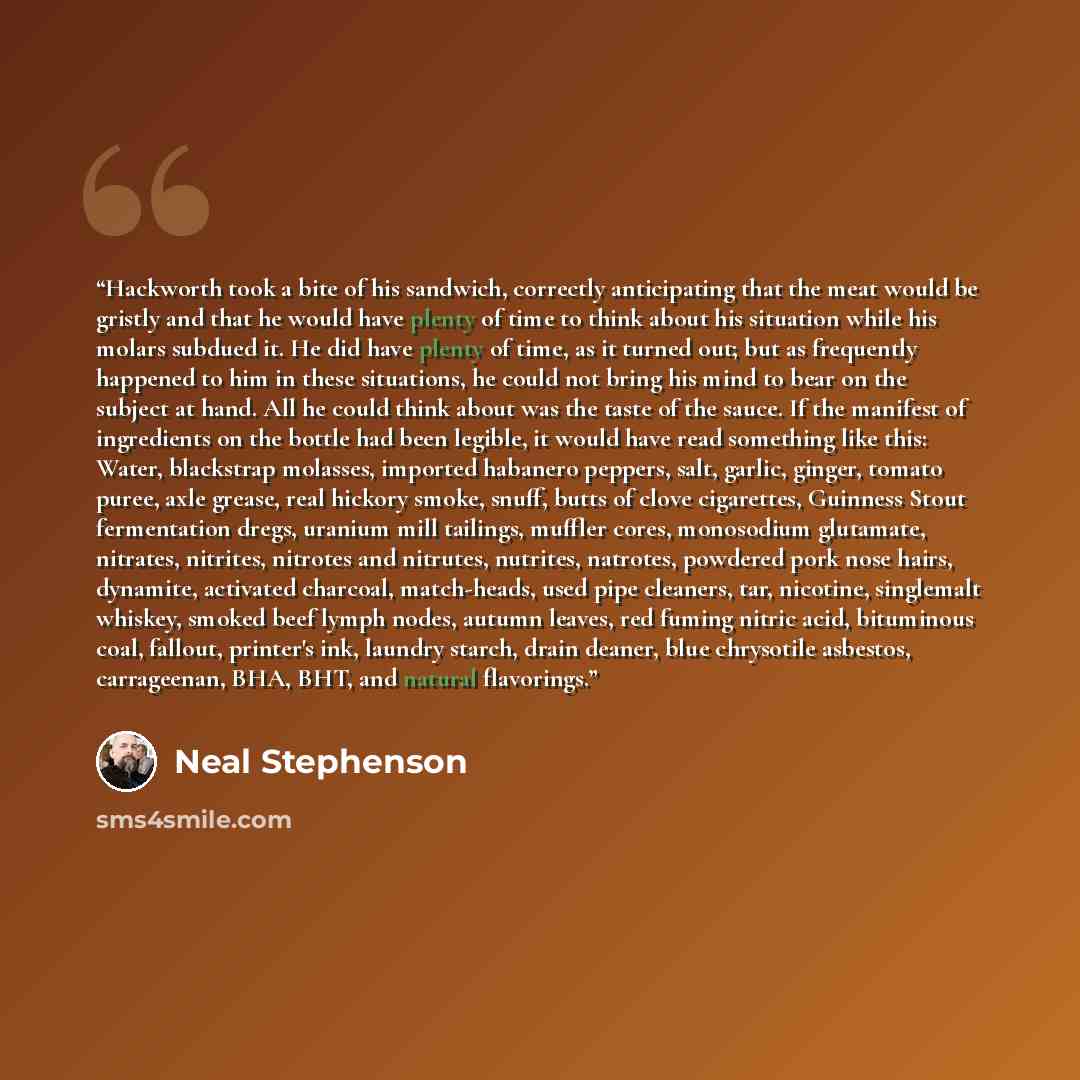 “Hackworth took a bite of his sandwich, correctly anticipating that the meat would be gristly and that he would have plenty of time to think about his situation while his molars subdued it. He did have plenty of time, as it turned out; but as frequently happened to him in these situations, he could…” quote by Neal Stephenson