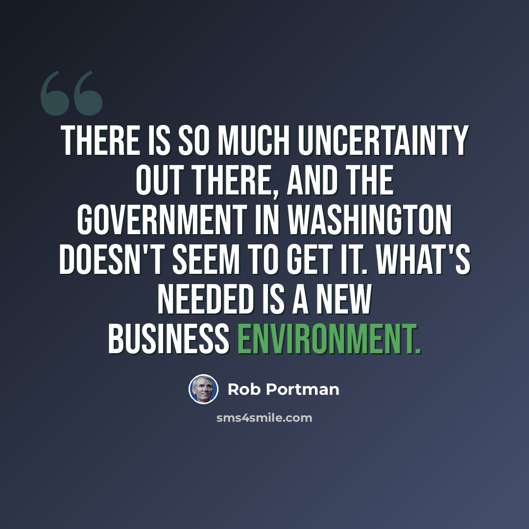 “There is so much uncertainty out there, and the government in Washington doesn't seem to get it. What's needed is a new business environment.” quote by Rob Portman