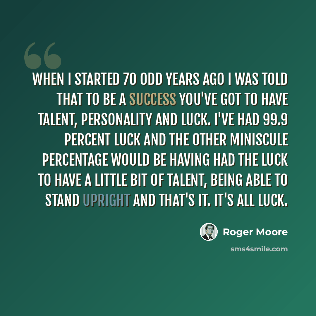 “When I started 70 odd years ago I was told that to be a success you've got to have talent, personality and luck. I've had 99.9 percent luck and the other miniscule percentage would be having had the luck to have a little bit of talent, being able to stand upright and that's it. It's all luck.” quote by Roger Moore