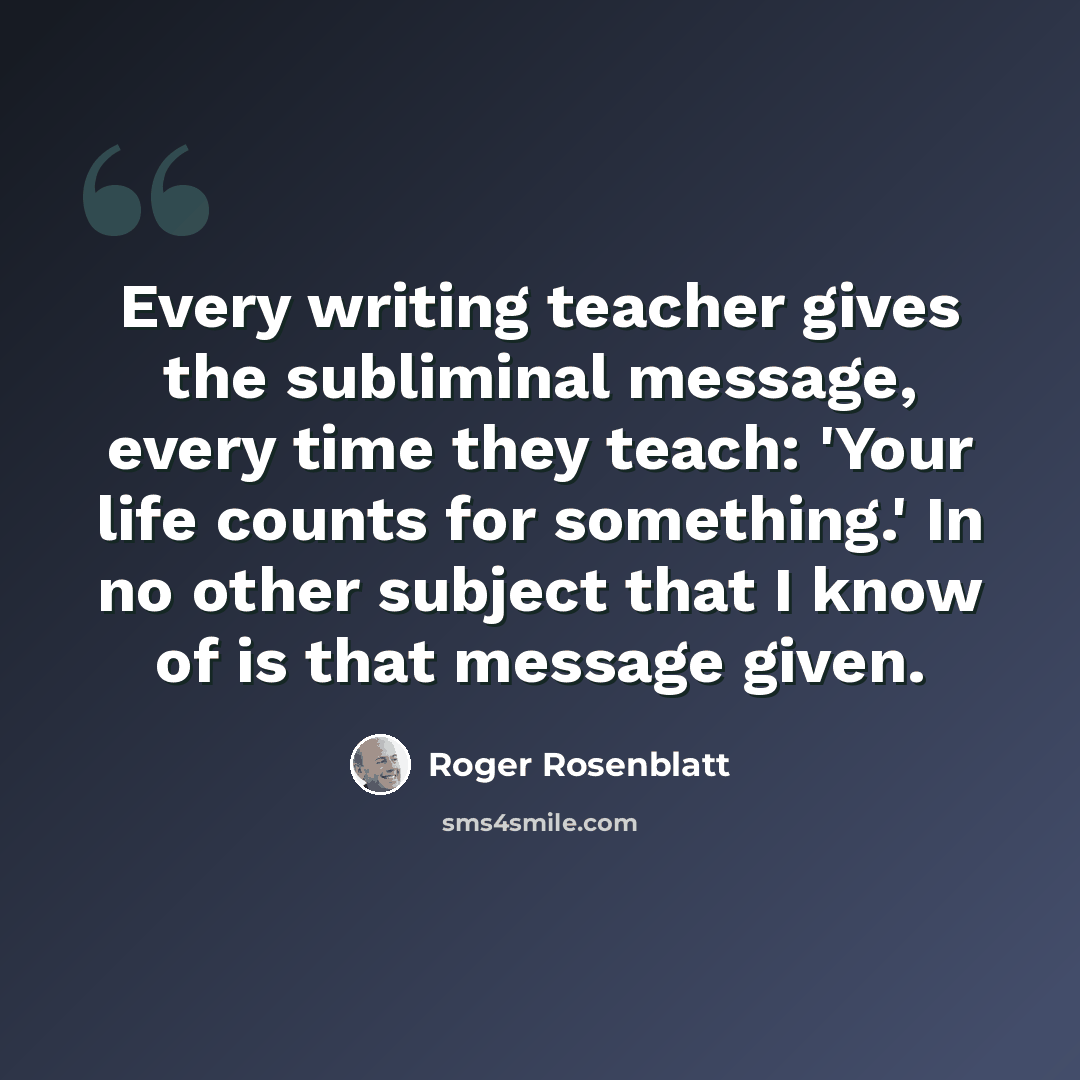 “Every writing teacher gives the subliminal message, every time they teach: 'Your life counts for something.' In no other subject that I know of is that message given.” quote by Roger Rosenblatt