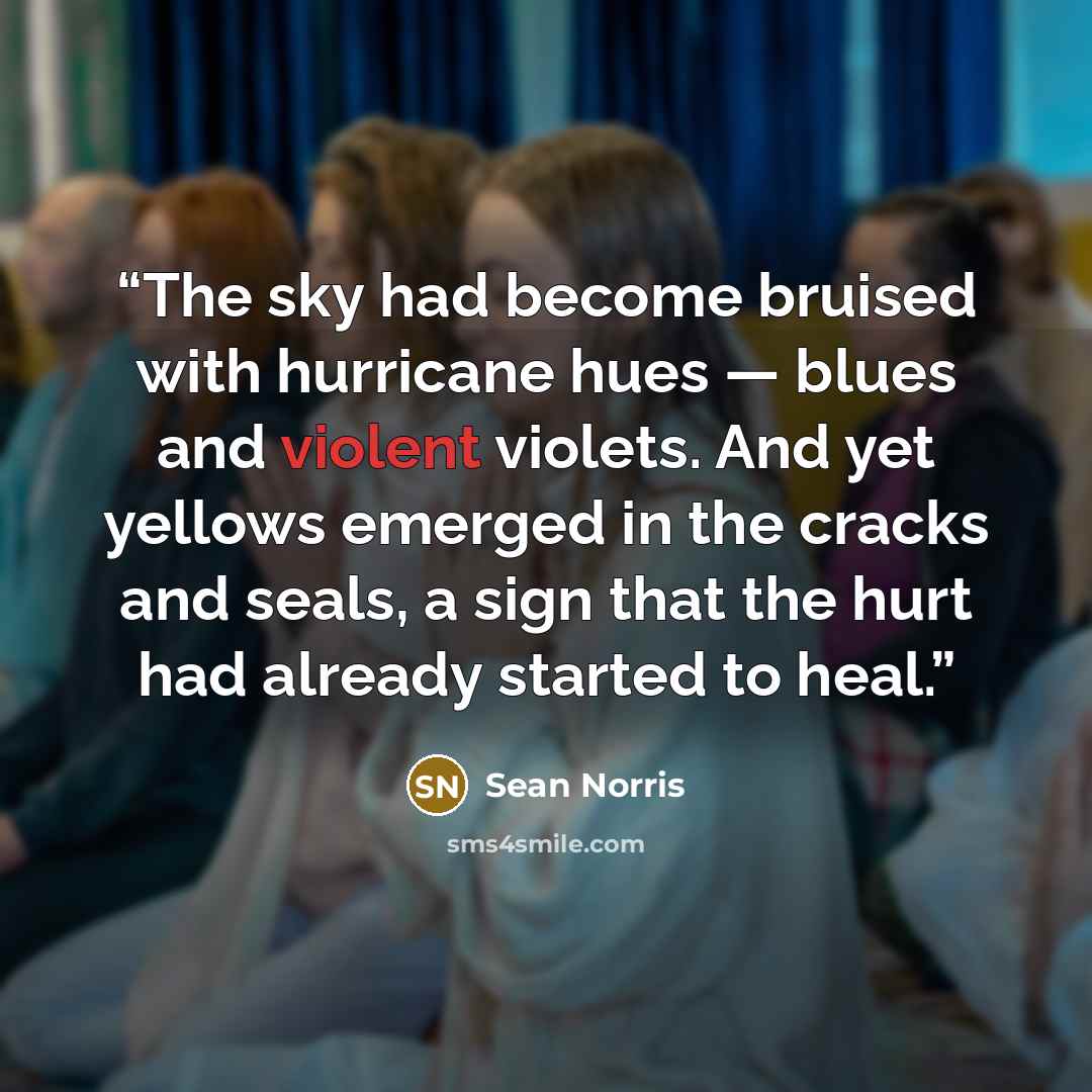 “The sky had become bruised with hurricane hues — blues and violent violets. And yet yellows emerged in the cracks and seals, a sign that the hurt had already started to heal.” quote by Sean Norris