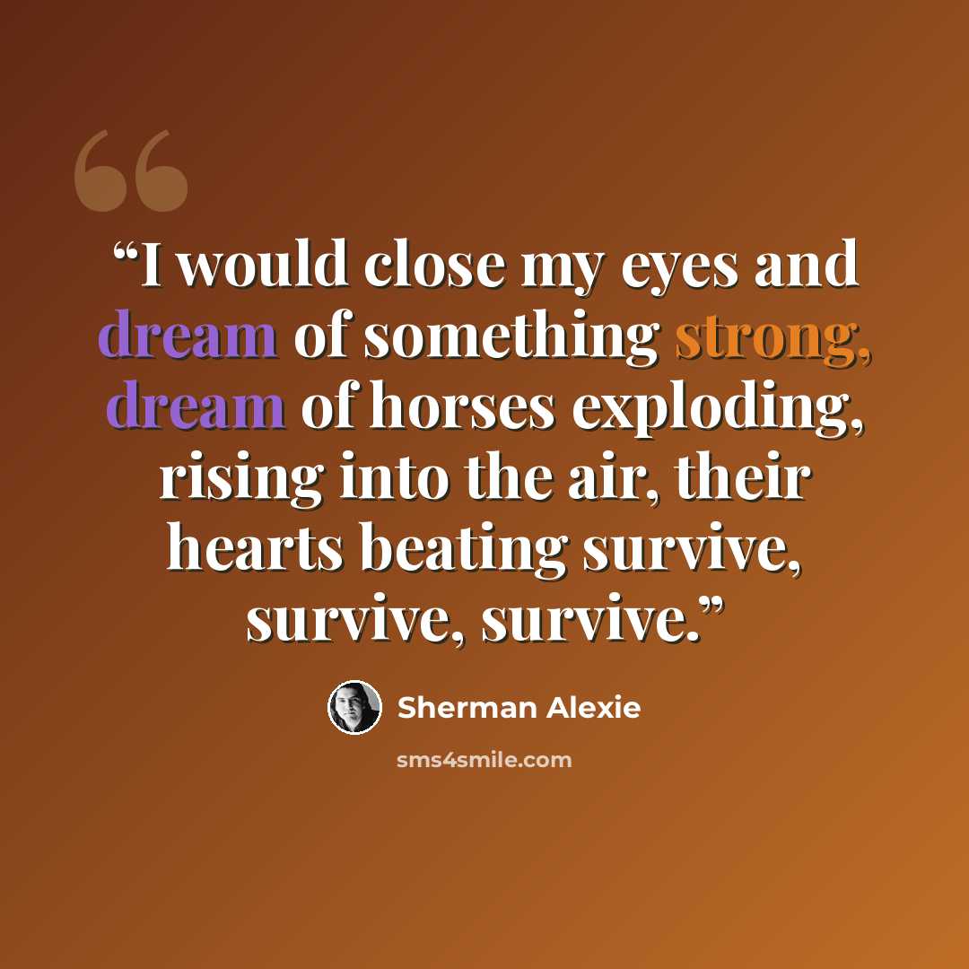 “I would close my eyes and dream of something strong, dream of horses exploding, rising into the air, their hearts beating survive, survive, survive.” quote by Sherman Alexie