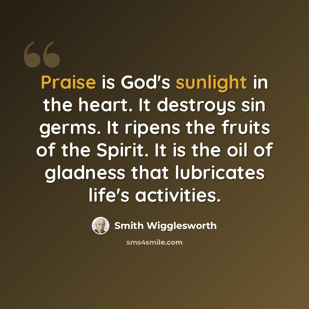 “Praise is God's sunlight in the heart. It destroys sin germs. It ripens the fruits of the Spirit. It is the oil of gladness that lubricates life's activities.” quote by Smith Wigglesworth