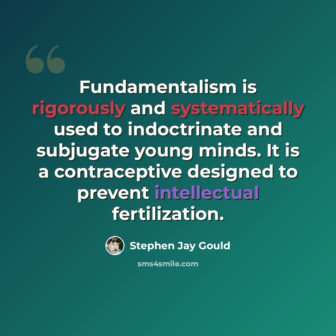 “Fundamentalism is rigorously and systematically used to indoctrinate and subjugate young minds. It is a contraceptive designed to prevent intellectual fertilization.” quote by Stephen Jay Gould
