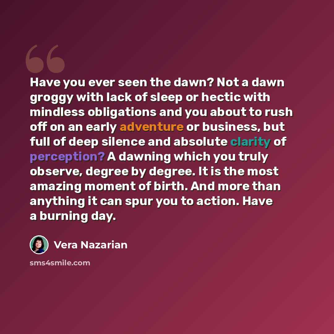 “Have you ever seen the dawn? Not a dawn groggy with lack of sleep or hectic with mindless obligations and you about to rush off on an early adventure or business, but full of deep silence and absolute clarity of perception? A dawning which you truly observe, degree by degree. It is the most…” quote by Vera Nazarian