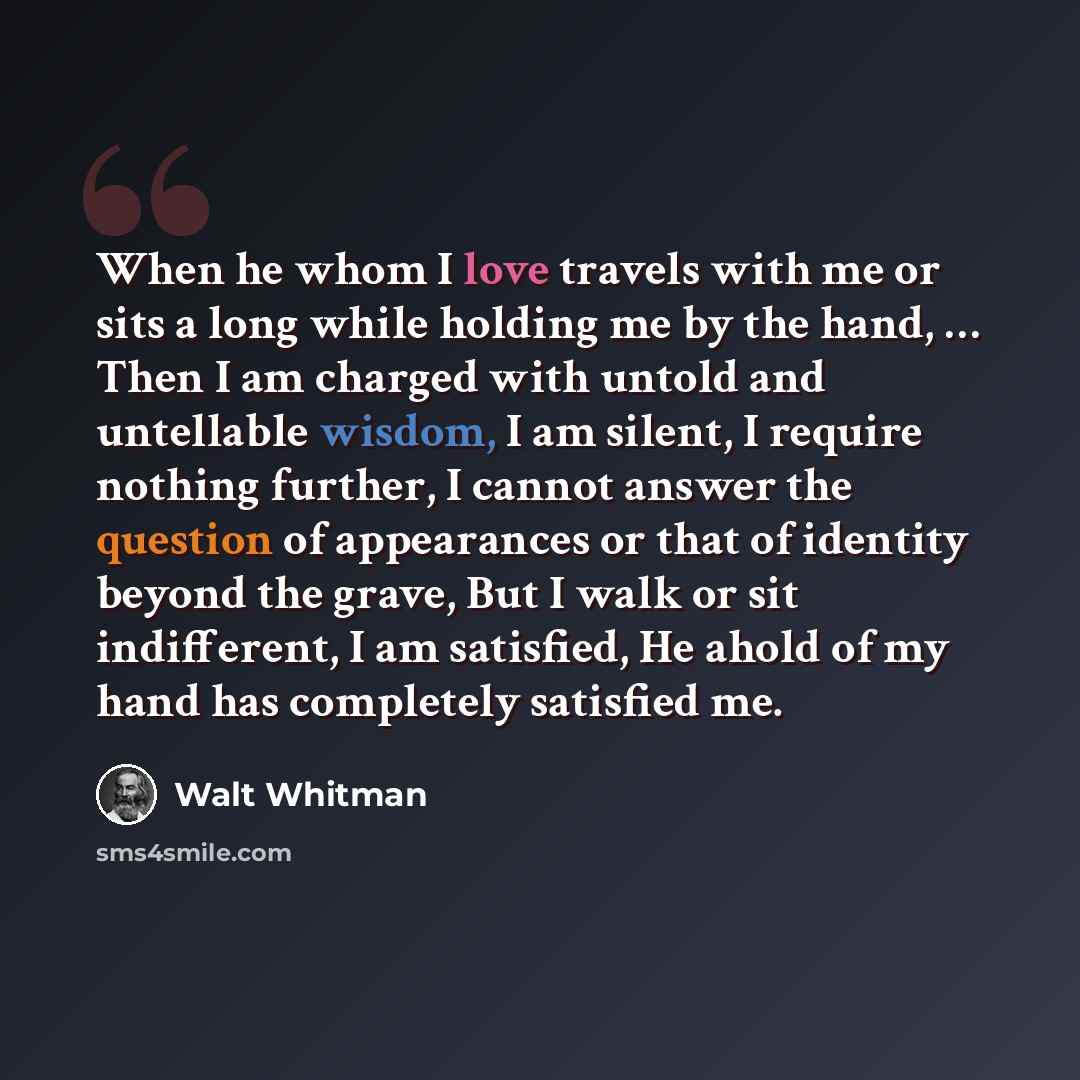“When he whom I love travels with me or sits a long while holding me by the hand, … Then I am charged with untold and untellable wisdom, I am silent, I require nothing further, I cannot answer the question of appearances or that of identity beyond the grave, But I walk or sit indifferent, I am…” quote by Walt Whitman
