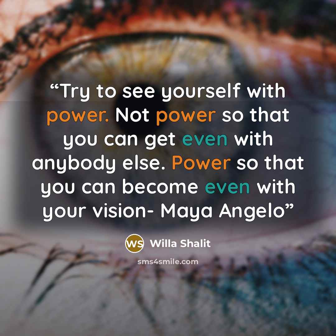 “Try to see yourself with power. Not power so that you can get even with anybody else. Power so that you can become even with your vision- Maya Angelo” quote by Willa Shalit