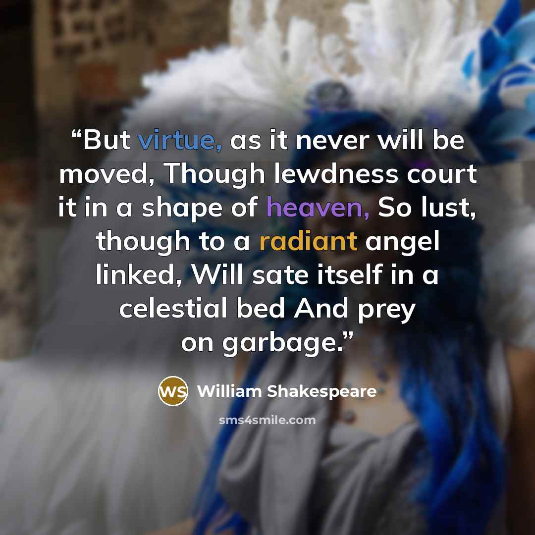 “But virtue, as it never will be moved, Though lewdness court it in a shape of heaven, So lust, though to a radiant angel linked, Will sate itself in a celestial bed And prey on garbage.” quote by William Shakespeare