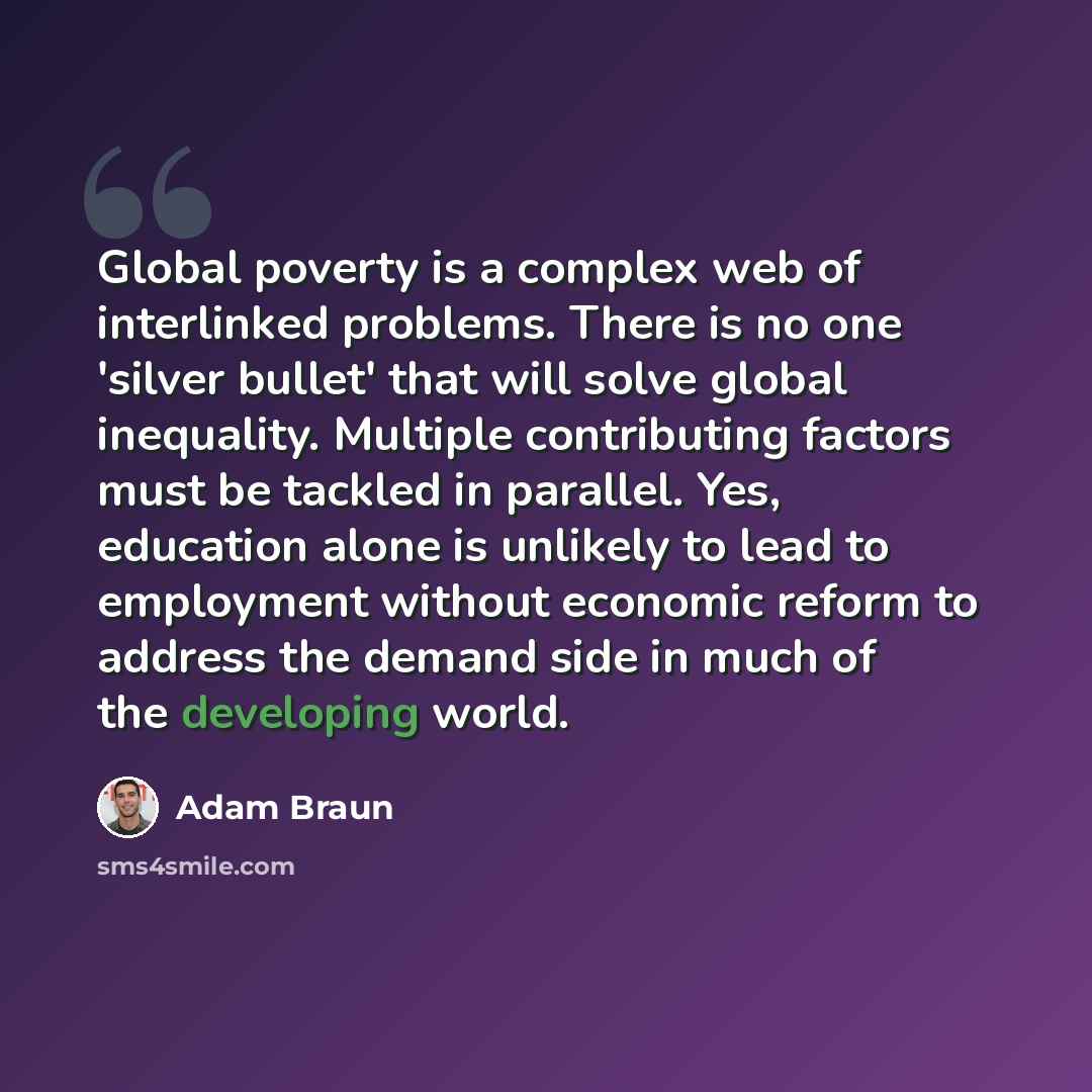 “Global poverty is a complex web of interlinked problems. There is no one 'silver bullet' that will solve global inequality. Multiple contributing factors must be tackled in parallel. Yes, education alone is unlikely to lead to employment without economic reform to address the demand side in much…” quote by Adam Braun