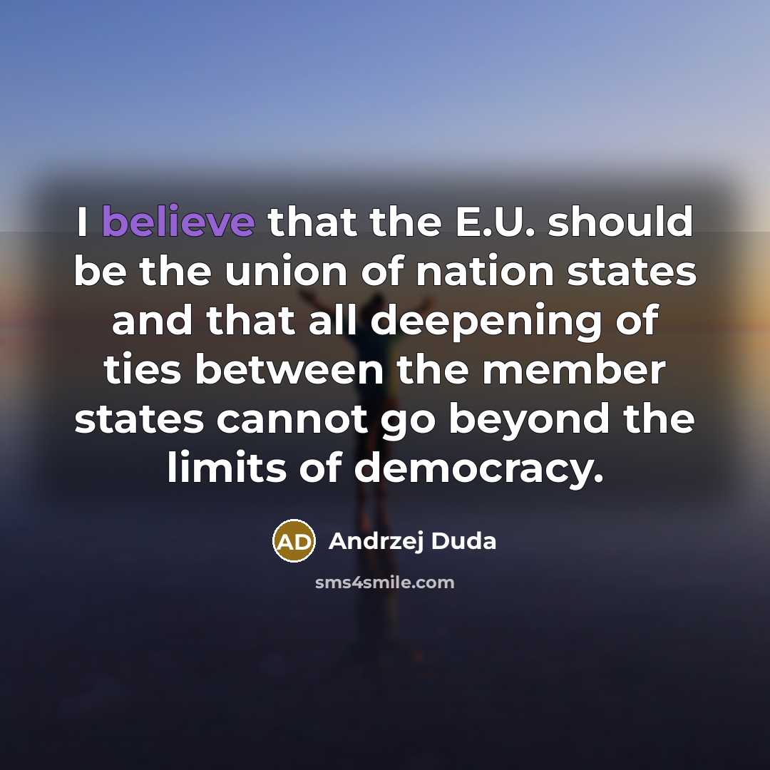 “I believe that the E.U. should be the union of nation states and that all deepening of ties between the member states cannot go beyond the limits of democracy.” quote by Andrzej Duda