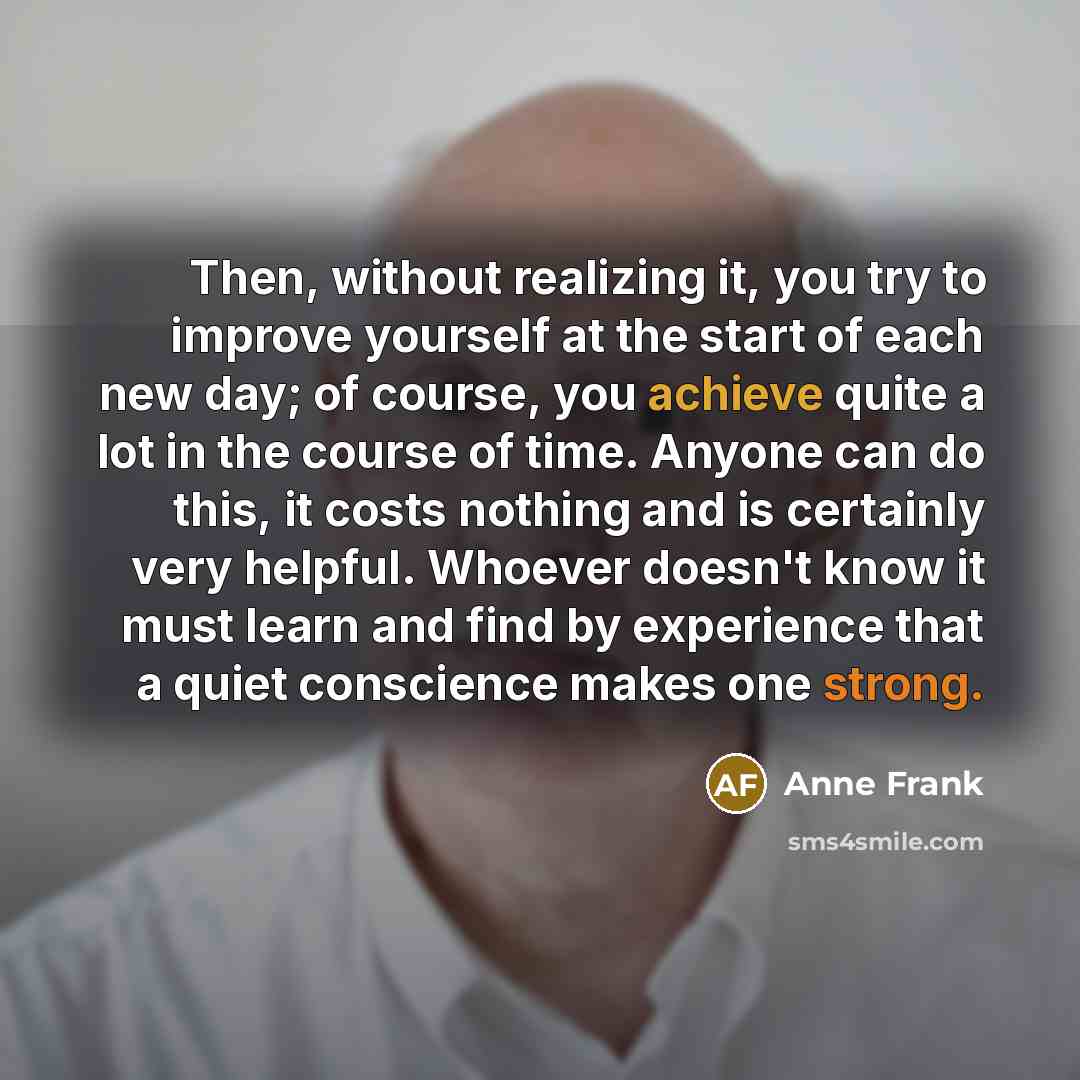 “Then, without realizing it, you try to improve yourself at the start of each new day; of course, you achieve quite a lot in the course of time. Anyone can do this, it costs nothing and is certainly very helpful. Whoever doesn't know it must learn and find by experience that a quiet conscience…” quote by Anne Frank