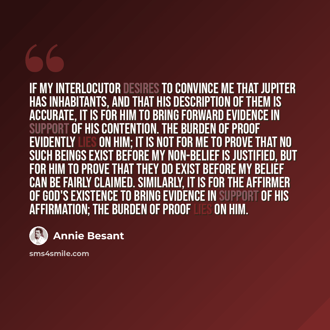 “If my interlocutor desires to convince me that Jupiter has inhabitants, and that his description of them is accurate, it is for him to bring forward evidence in support of his contention. The burden of proof evidently lies on him; it is not for me to prove that no such beings exist before my…” quote by Annie Besant