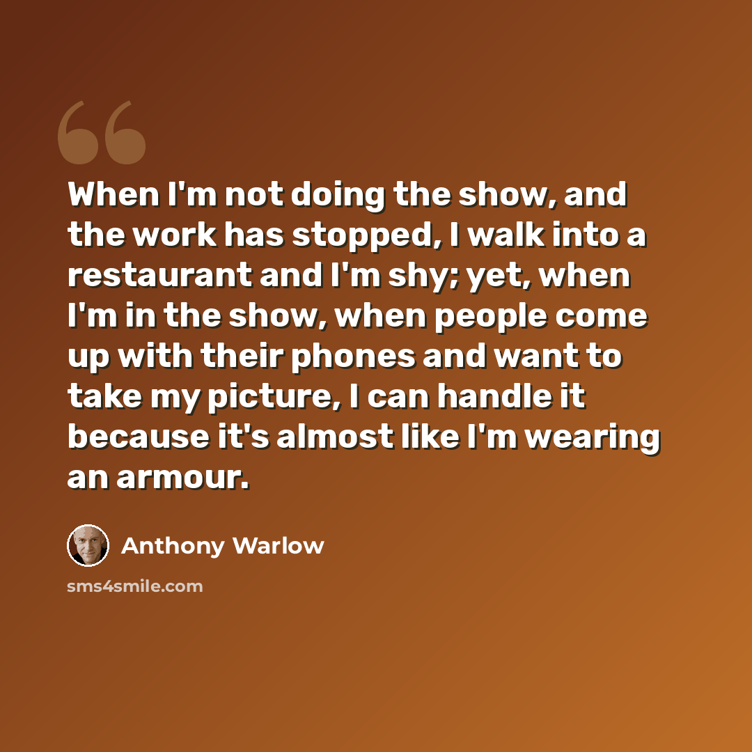 “When I'm not doing the show, and the work has stopped, I walk into a restaurant and I'm shy; yet, when I'm in the show, when people come up with their phones and want to take my picture, I can handle it because it's almost like I'm wearing an armour.” quote by Anthony Warlow