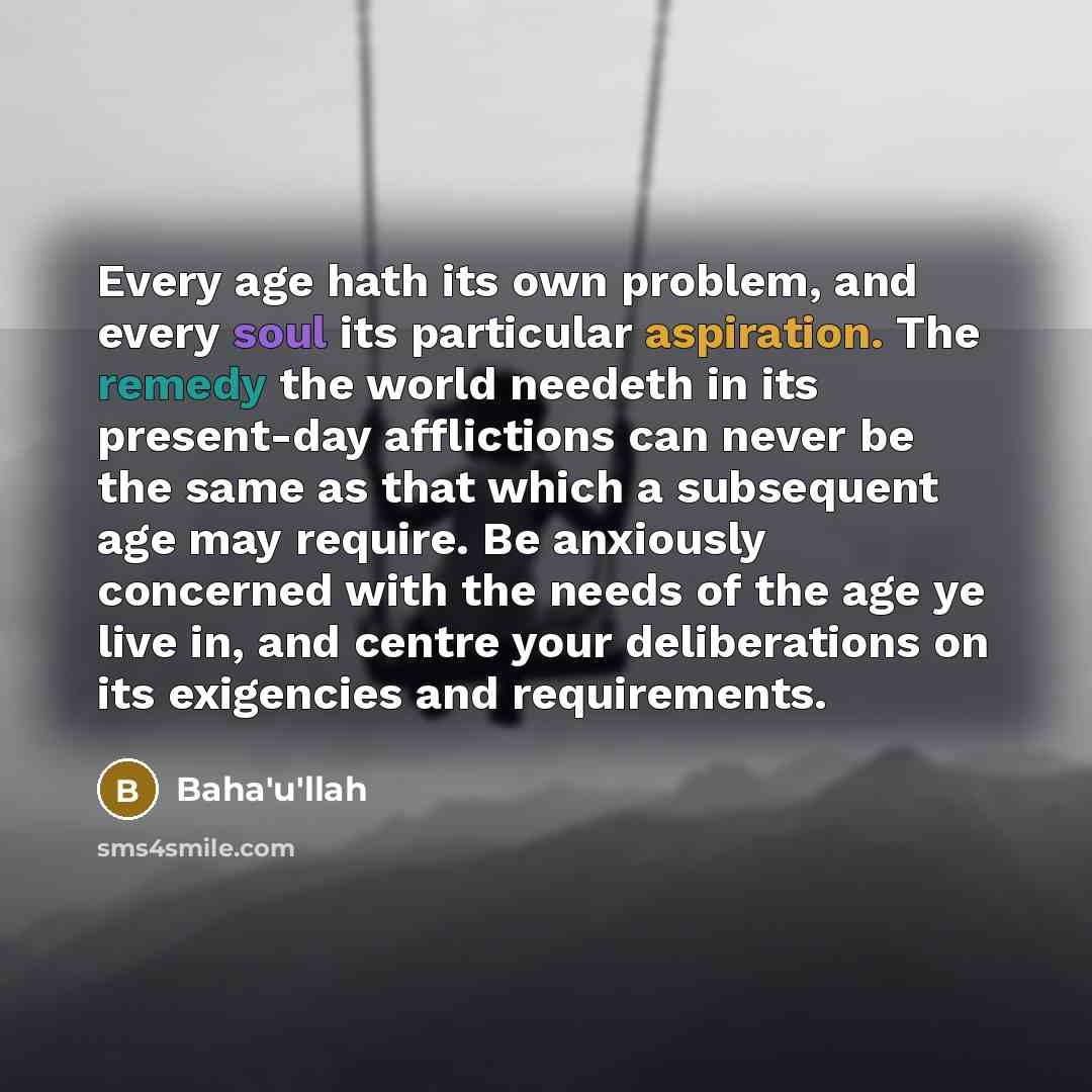 “Every age hath its own problem, and every soul its particular aspiration. The remedy the world needeth in its present-day afflictions can never be the same as that which a subsequent age may require. Be anxiously concerned with the needs of the age ye live in, and centre your deliberations on its…” quote by Bahá'u'lláh