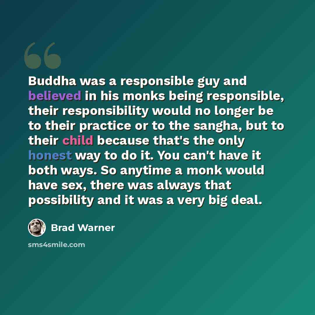 “Buddha was a responsible guy and believed in his monks being responsible, their responsibility would no longer be to their practice or to the sangha, but to their child because that's the only honest way to do it. You can't have it both ways. So anytime a monk would have sex, there was always that…” quote by Brad Warner