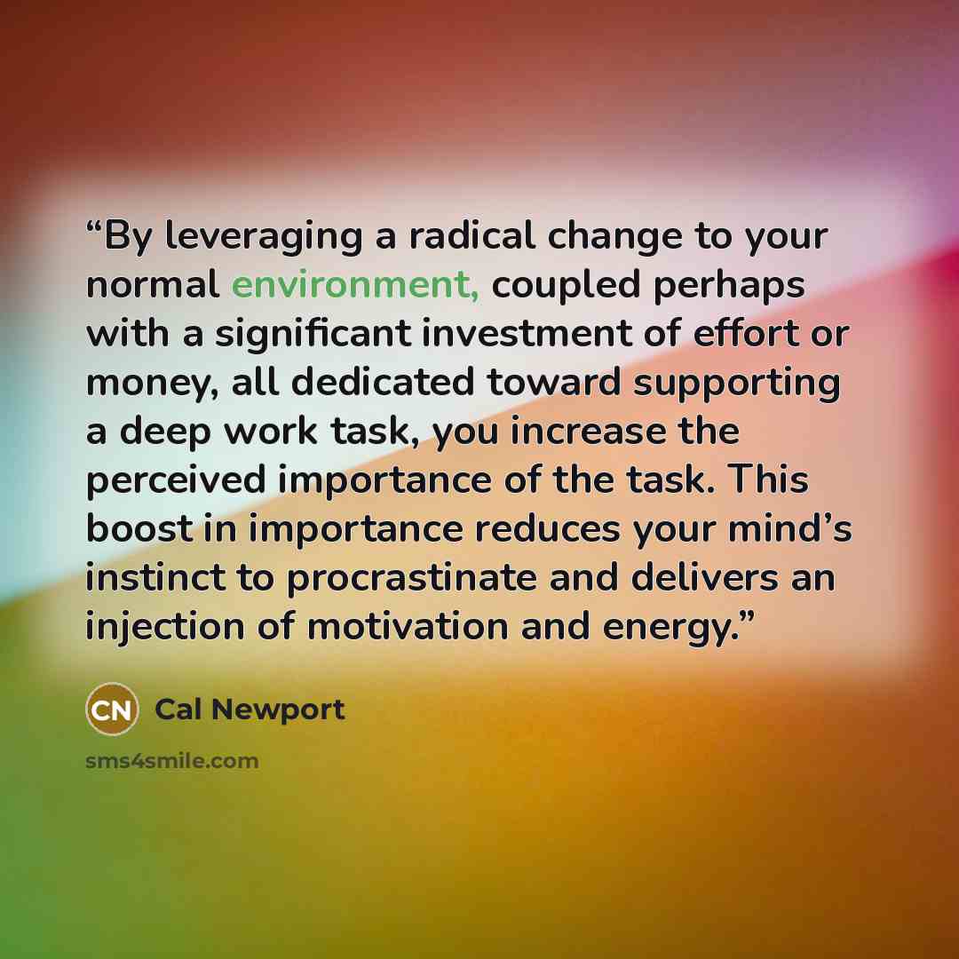 “By leveraging a radical change to your normal environment, coupled perhaps with a significant investment of effort or money, all dedicated toward supporting a deep work task, you increase the perceived importance of the task. This boost in importance reduces your mind’s instinct to procrastinate…” quote by Cal Newport