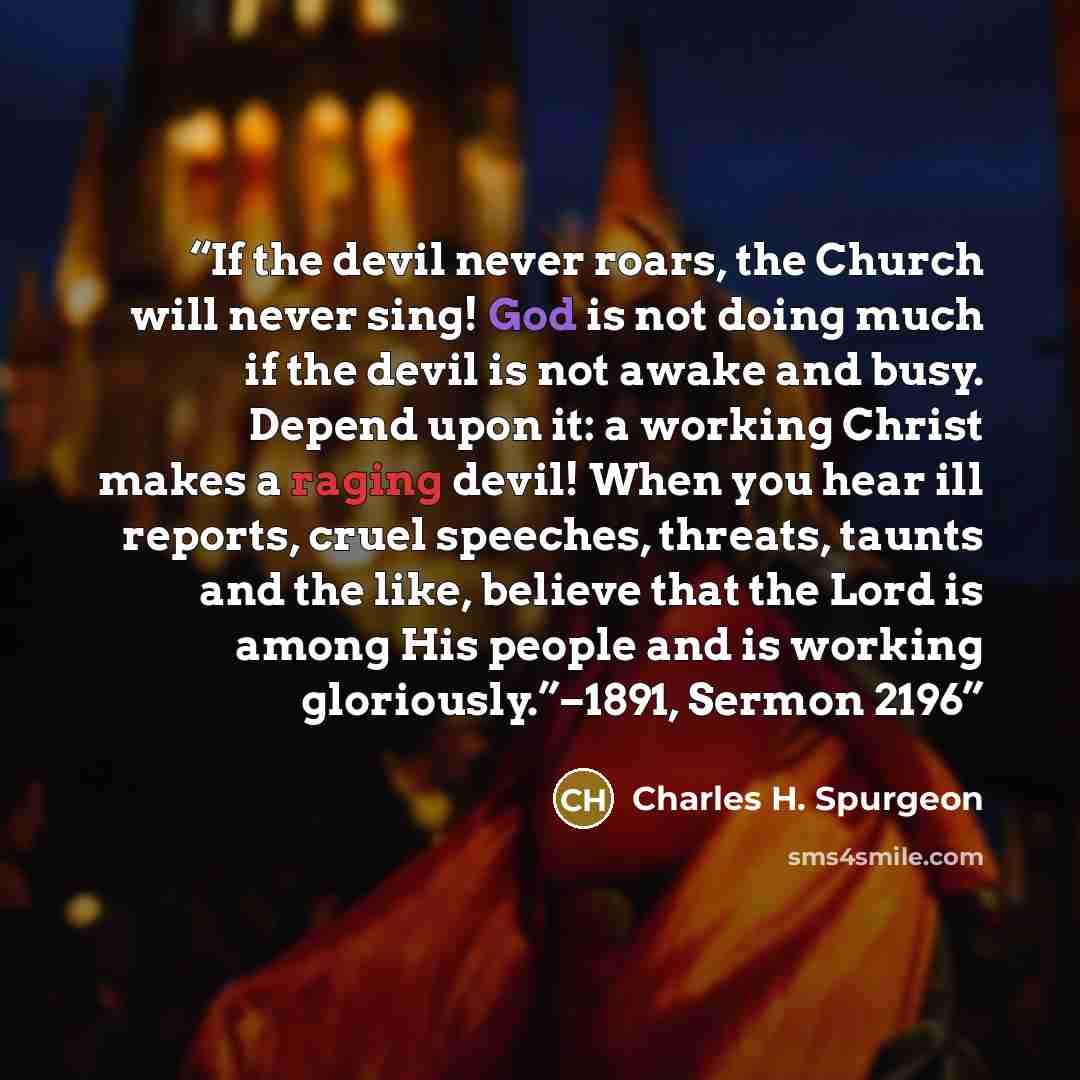 “If the devil never roars, the Church will never sing! God is not doing much if the devil is not awake and busy. Depend upon it: a working Christ makes a raging devil! When you hear ill reports, cruel speeches, threats, taunts and the like, believe that the Lord is among His people and is working…” quote by Charles H. Spurgeon