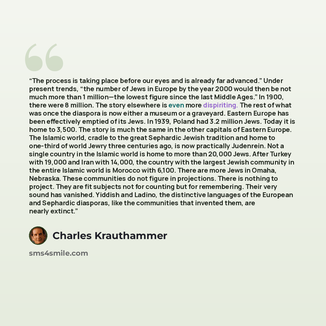 “The process is taking place before our eyes and is already far advanced.” Under present trends, “the number of Jews in Europe by the year 2000 would then be not much more than 1 million—the lowest figure since the last Middle Ages.” In 1900, there were 8 million. The story elsewhere is even more…” quote by Charles Krauthammer