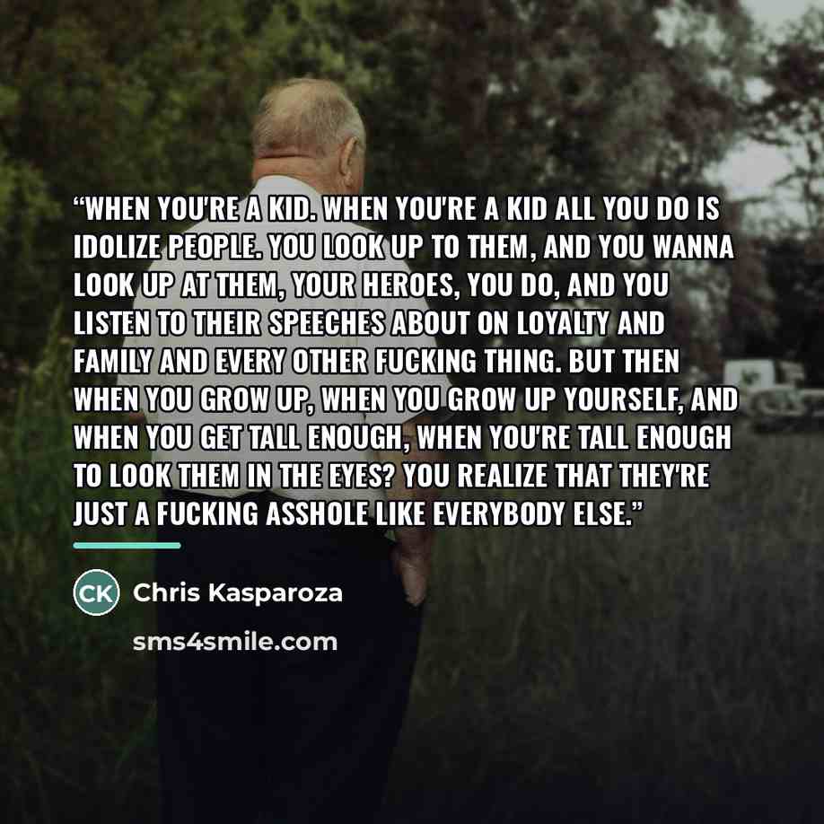 “When you're a kid. When you're a kid all you do is idolize people. You look up to them, and you wanna look up at them, your heroes, you do, and you listen to their speeches about on loyalty and family and every other fucking thing. But then when you grow up, when you grow up yourself, and when you…” quote by Chris Kasparoza