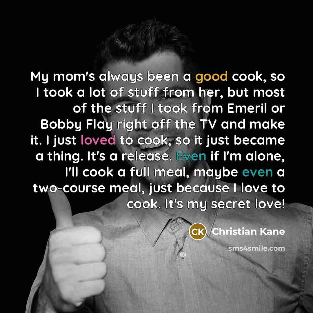 “My mom's always been a good cook, so I took a lot of stuff from her, but most of the stuff I took from Emeril or Bobby Flay right off the TV and make it. I just loved to cook, so it just became a thing. It's a release. Even if I'm alone, I'll cook a full meal, maybe even a two-course meal, just…” quote by Christian Kane