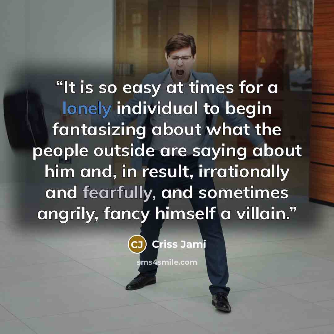“It is so easy at times for a lonely individual to begin fantasizing about what the people outside are saying about him and, in result, irrationally and fearfully, and sometimes angrily, fancy himself a villain.” quote by Criss Jami
