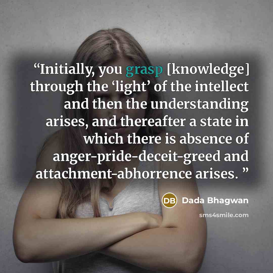 “Initially, you grasp [knowledge] through the ‘light’ of the intellect and then the understanding arises, and thereafter a state in which there is absence of anger-pride-deceit-greed and attachment-abhorrence arises.” quote by Dada Bhagwan
