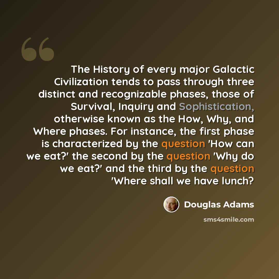 “The History of every major Galactic Civilization tends to pass through three distinct and recognizable phases, those of Survival, Inquiry and Sophistication, otherwise known as the How, Why, and Where phases. For instance, the first phase is characterized by the question 'How can we eat?' the…” quote by Douglas Adams