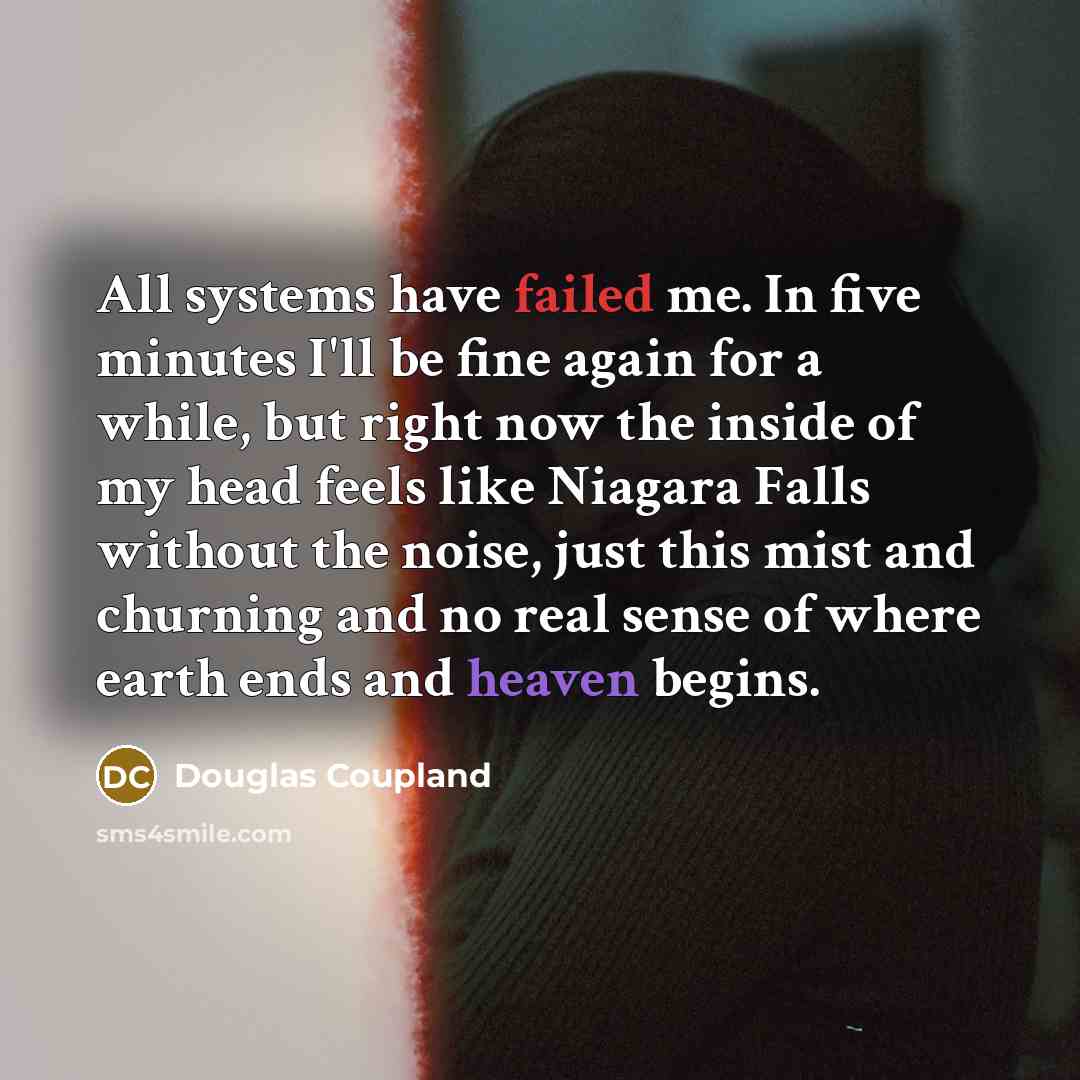 “All systems have failed me. In five minutes I'll be fine again for a while, but right now the inside of my head feels like Niagara Falls without the noise, just this mist and churning and no real sense of where earth ends and heaven begins.” quote by Douglas Coupland