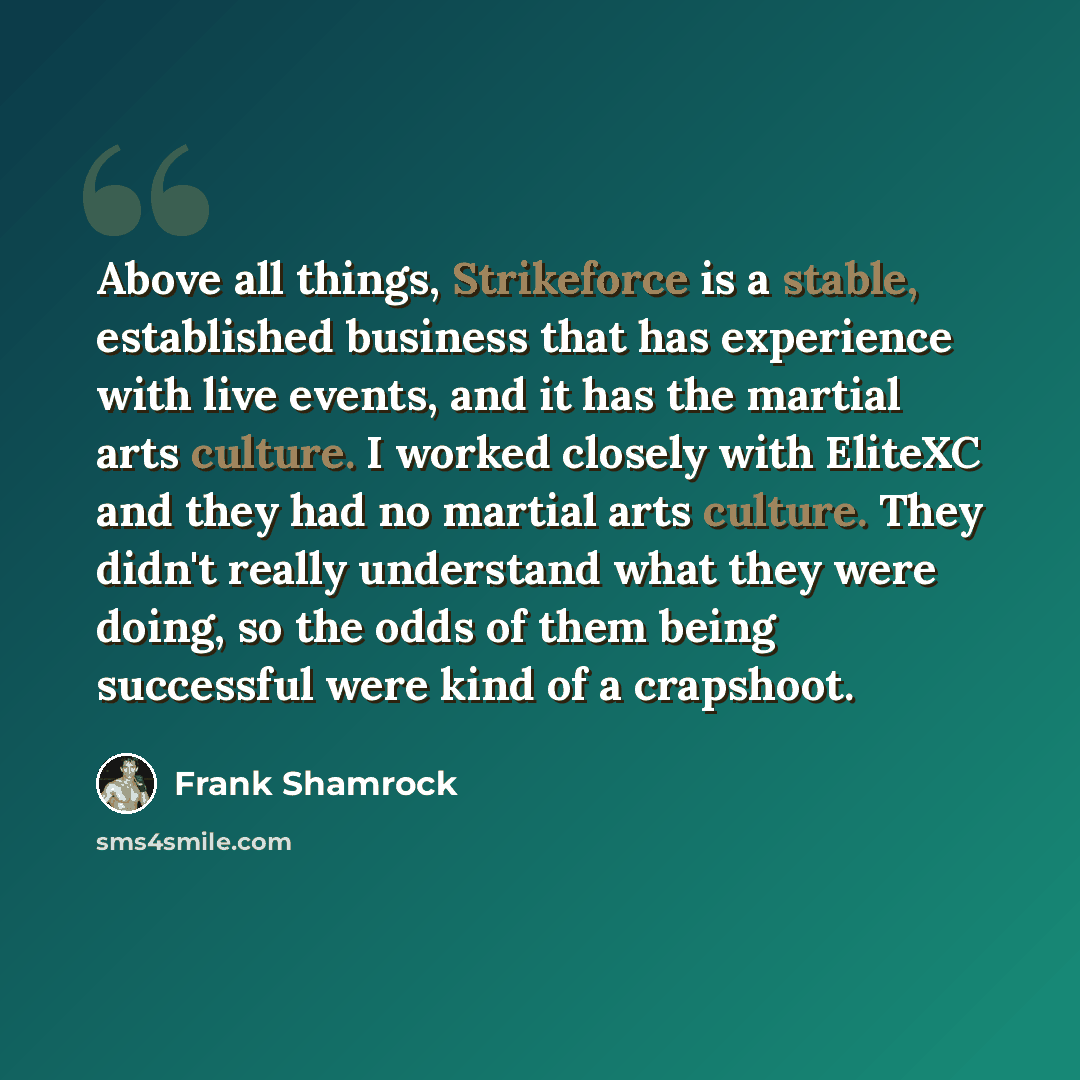 “Above all things, Strikeforce is a stable, established business that has experience with live events, and it has the martial arts culture. I worked closely with EliteXC and they had no martial arts culture. They didn't really understand what they were doing, so the odds of them being successful…” quote by Frank Shamrock