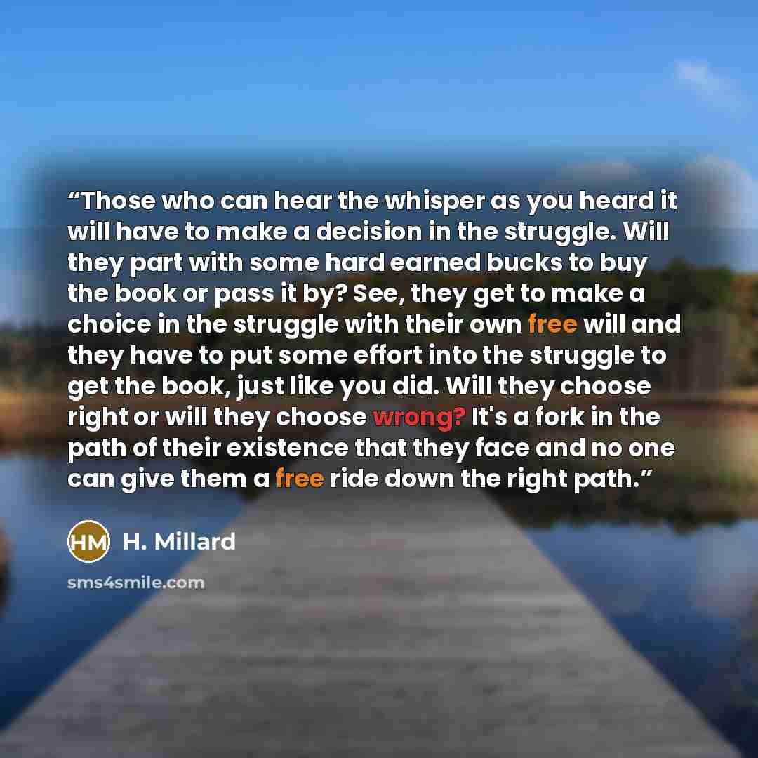 “Those who can hear the whisper as you heard it will have to make a decision in the struggle. Will they part with some hard earned bucks to buy the book or pass it by? See, they get to make a choice in the struggle with their own free will and they have to put some effort into the struggle to get…” quote by H. Millard