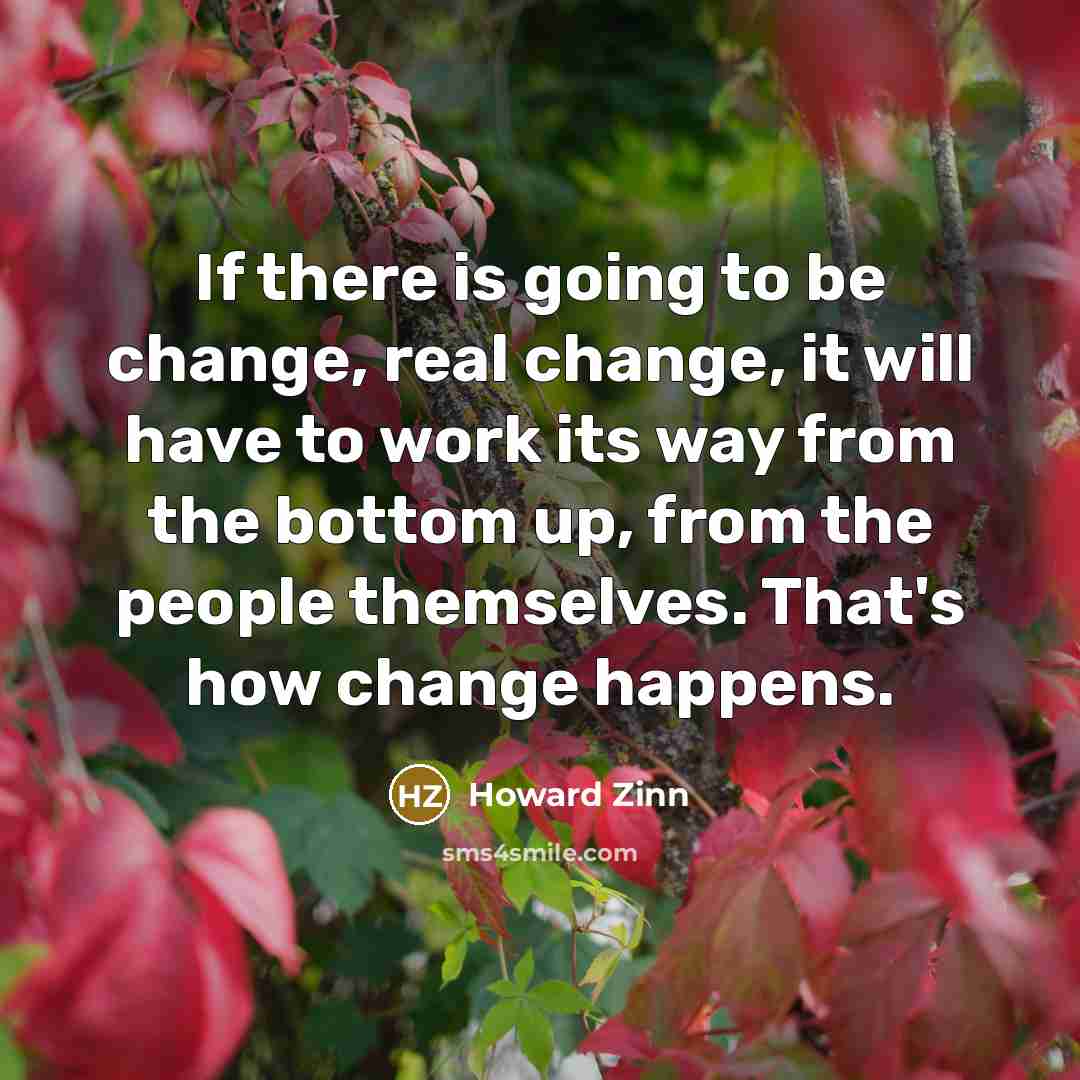 “If there is going to be change, real change, it will have to work its way from the bottom up, from the people themselves. That's how change happens.” quote by Howard Zinn