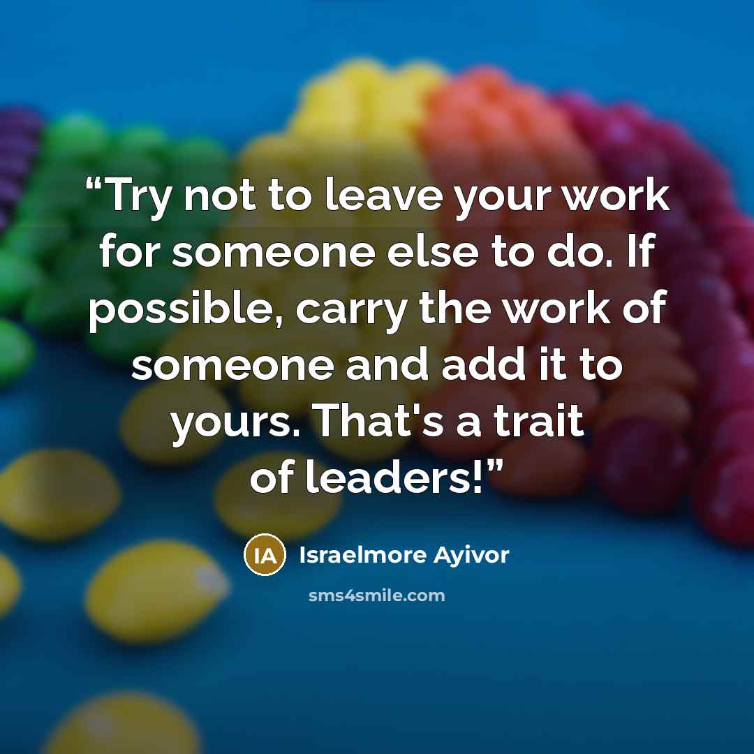 “Try not to leave your work for someone else to do. If possible, carry the work of someone and add it to yours. That's a trait of leaders!” quote by Israelmore Ayivor