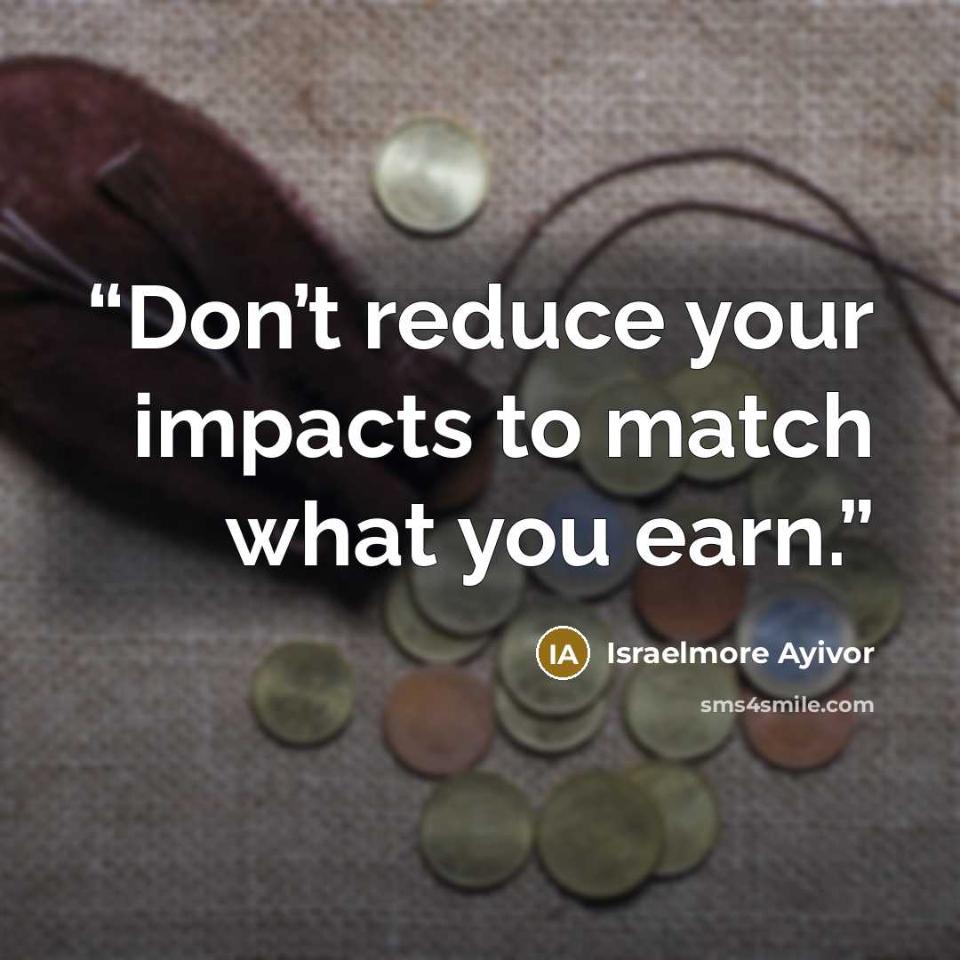 “Don’t reduce your impacts to match what you earn.” quote by Israelmore Ayivor