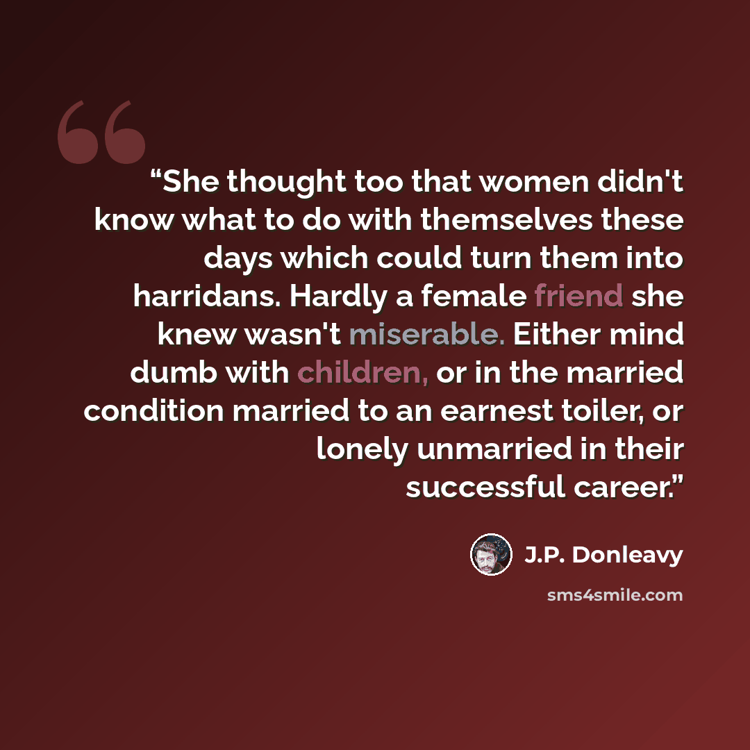 “She thought too that women didn't know what to do with themselves these days which could turn them into harridans. Hardly a female friend she knew wasn't miserable. Either mind dumb with children, or in the married condition married to an earnest toiler, or lonely unmarried in their successful…” quote by J.P. Donleavy