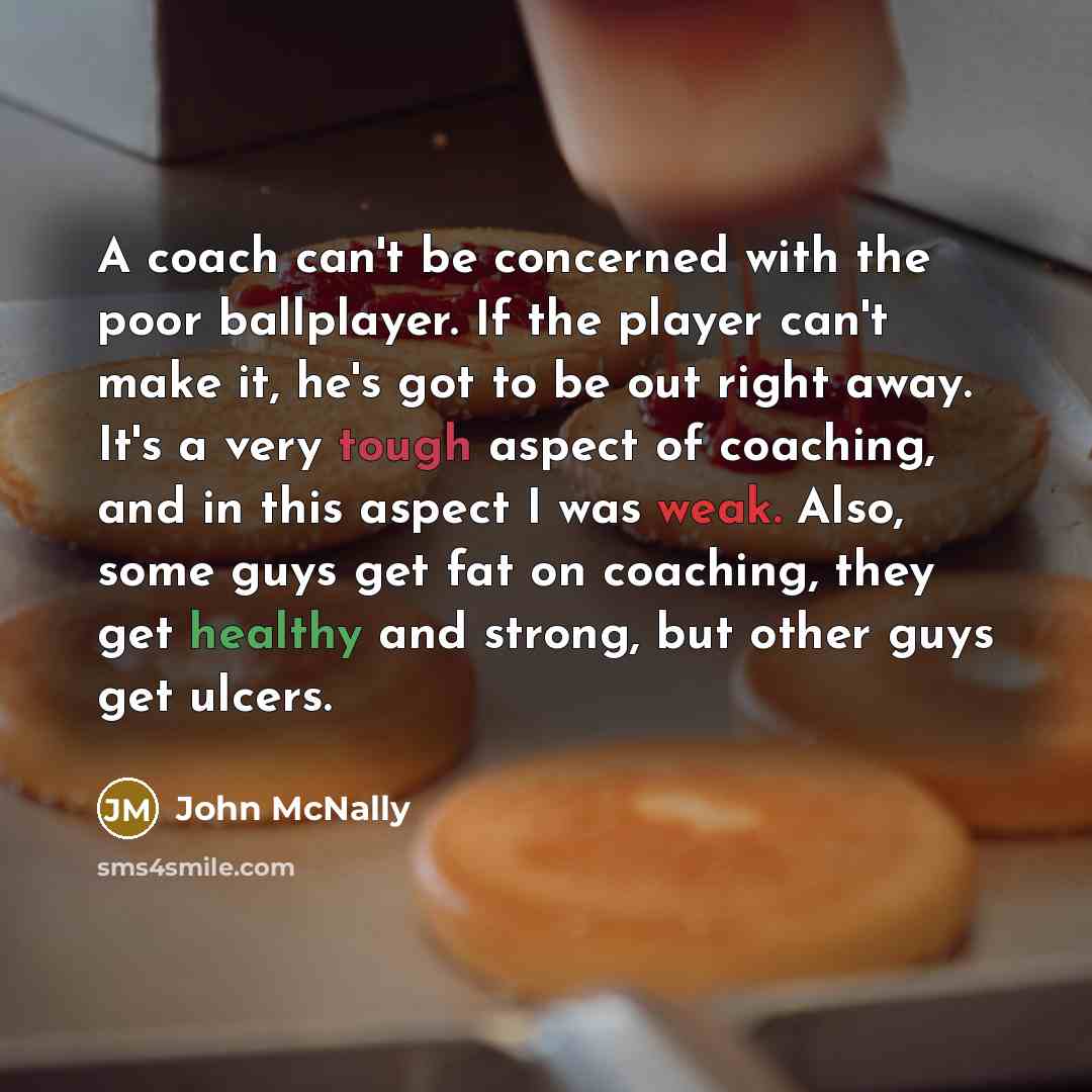 “A coach can't be concerned with the poor ballplayer. If the player can't make it, he's got to be out right away. It's a very tough aspect of coaching, and in this aspect I was weak. Also, some guys get fat on coaching, they get healthy and strong, but other guys get ulcers.” quote by John McNally