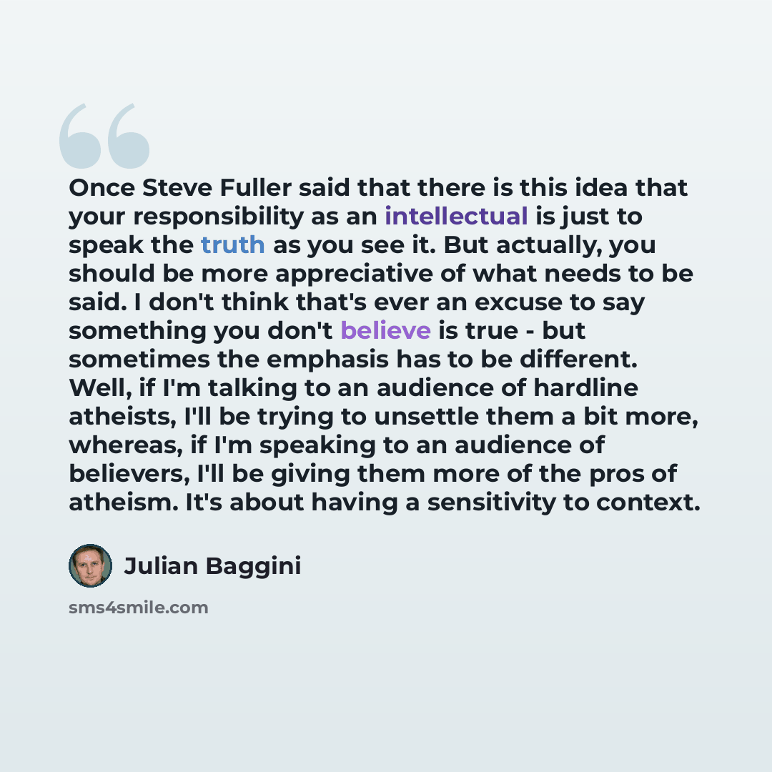 “Once Steve Fuller said that there is this idea that your responsibility as an intellectual is just to speak the truth as you see it. But actually, you should be more appreciative of what needs to be said. I don't think that's ever an excuse to say something you don't believe is true - but…” quote by Julian Baggini