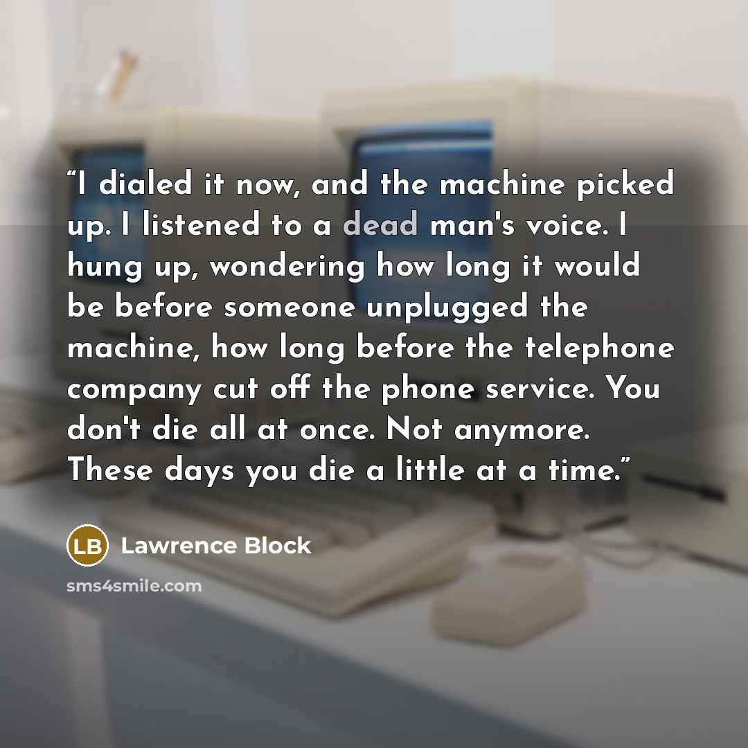 “I dialed it now, and the machine picked up. I listened to a dead man's voice. I hung up, wondering how long it would be before someone unplugged the machine, how long before the telephone company cut off the phone service. You don't die all at once. Not anymore. These days you die a little at a…” quote by Lawrence Block