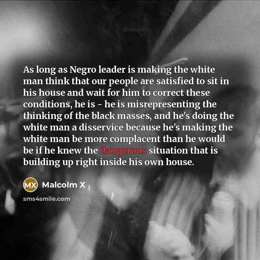 “As long as Negro leader is making the white man think that our people are satisfied to sit in his house and wait for him to correct these conditions, he is - he is misrepresenting the thinking of the black masses, and he's doing the white man a disservice because he's making the white man be more…” quote by Malcolm X