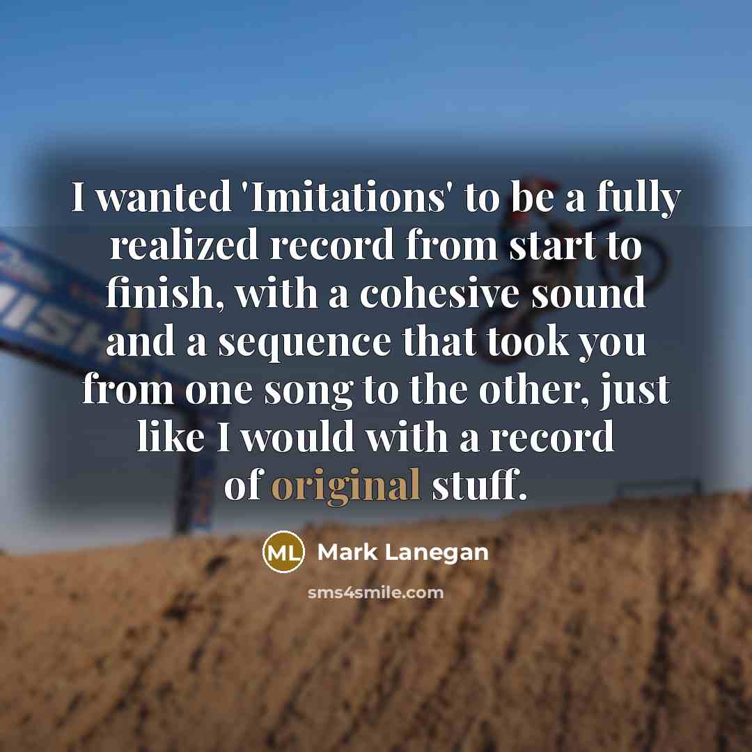 “I wanted 'Imitations' to be a fully realized record from start to finish, with a cohesive sound and a sequence that took you from one song to the other, just like I would with a record of original stuff.” quote by Mark Lanegan