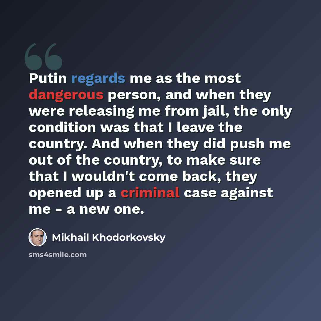 “Putin regards me as the most dangerous person, and when they were releasing me from jail, the only condition was that I leave the country. And when they did push me out of the country, to make sure that I wouldn't come back, they opened up a criminal case against me - a new one.” quote by Mikhail Khodorkovsky