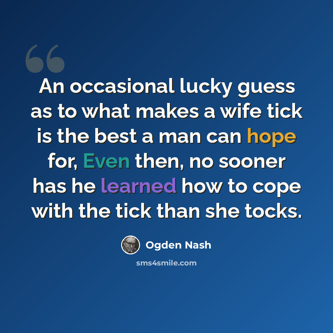 “An occasional lucky guess as to what makes a wife tick is the best a man can hope for, Even then, no sooner has he learned how to cope with the tick than she tocks.” quote by Ogden Nash