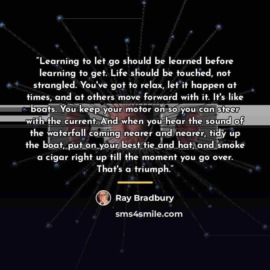 “Learning to let go should be learned before learning to get. Life should be touched, not strangled. You've got to relax, let it happen at times, and at others move forward with it. It's like boats. You keep your motor on so you can steer with the current. And when you hear the sound of the…” quote by Ray Bradbury