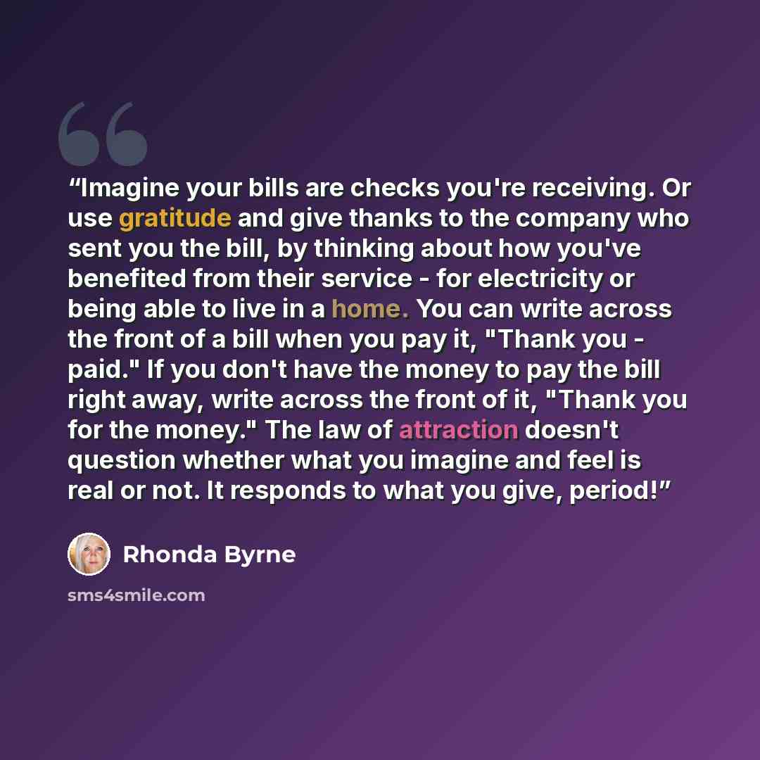 “Imagine your bills are checks you're receiving. Or use gratitude and give thanks to the company who sent you the bill, by thinking about how you've benefited from their service - for electricity or being able to live in a home. You can write across the front of a bill when you pay it, "Thank you…” quote by Rhonda Byrne